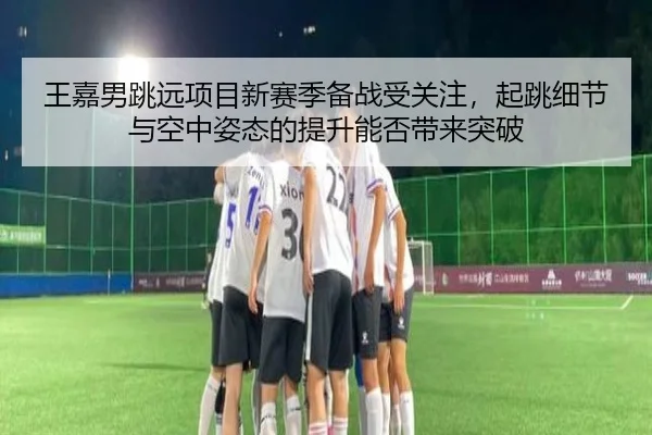 王嘉男跳远项目新赛季备战受关注，起跳细节与空中姿态的提升能否带来突破